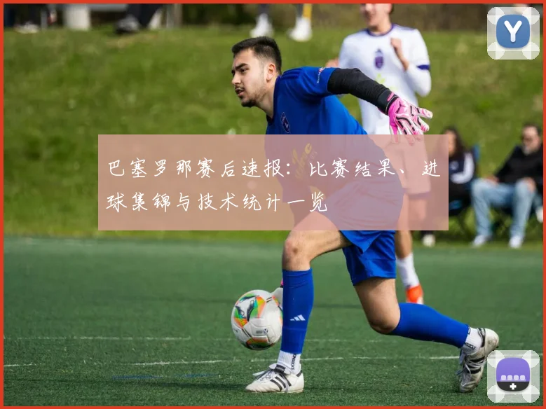 巴塞罗那赛后速报：比赛结果、进球集锦与技术统计一览