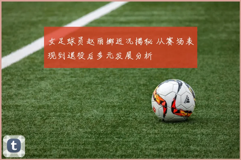 女足球员赵丽娜近况揭秘 从赛场表现到退役后多元发展分析