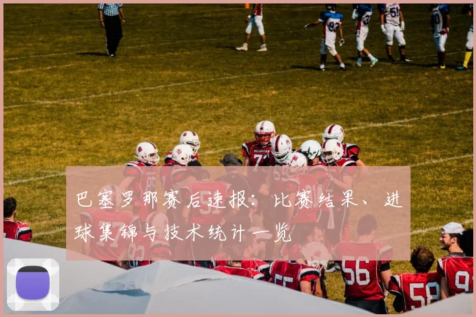 巴塞罗那赛后速报：比赛结果、进球集锦与技术统计一览