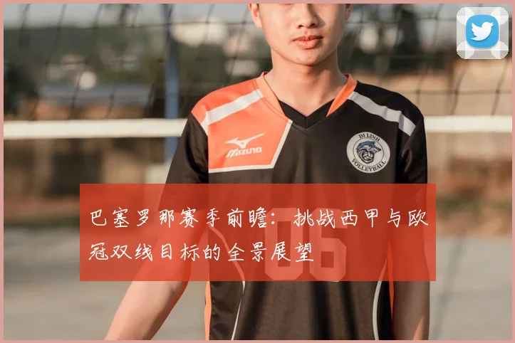 巴塞罗那赛季前瞻：挑战西甲与欧冠双线目标的全景展望